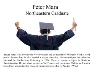 Peter Mara
Northeastern Graduate
Before Peter Mara became the Vice President and co-founder of Westerly Wind, a wind
power finance firm, he first needed a proper education. He received just that when he
attended the Northeastern University in 2004. There he earned a degree in Business
Administration. He was also a member of the Finance and Investment Club as well, which
helped him accumulate the financial experience he needed for Westerly Wind.
 