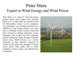 Peter Mara
Expert in Wind Energy and Wind Power
Peter Mara is an expert in wind and energy
project finance who helped form Westerly
Wind LLC in 2009 while he worked for the
US Renewables Group. As the company’s
Vice President, he has helped facilitate over
800MW of wind energy projects. For years
prior to Westerly Wind’s creation, Mara had
been involved in helping alternative energy
companies find funding for their important
projects producing energy through renewable
means across North America. As a Senior
Associate of John Hancock Financial, he
worked in the group that managed of assets
across private debt, public debt in utility
companies, project equity and infrastructure
investments.
 