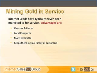Mining Gold in Service
Internet Leads have typically never been
marketed to for service. Advantages are:
 • Cheaper & Faster
 • Local Prospects
 • More profitable
 • Keeps them in your family of customers
 