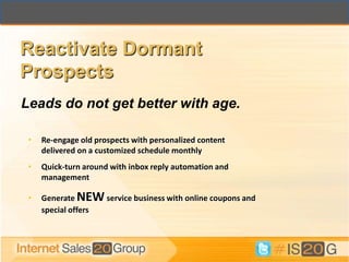 Reactivate Dormant
Prospects
Leads do not get better with age.

 •   Re-engage old prospects with personalized content
     delivered on a customized schedule monthly
 •   Quick-turn around with inbox reply automation and
     management

 •   Generate NEW service business with online coupons and
     special offers
 