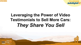 Leveraging the Power of Video
Testimonials to Sell More Cars:
They Share You Sell
 