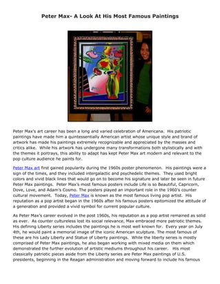Peter Max- A Look At His Most Famous Paintings




Peter Max’s art career has been a long and varied celebration of Americana. His patriotic
paintings have made him a quintessentially American artist whose unique style and brand of
artwork has made his paintings extremely recognizable and appreciated by the masses and
critics alike. While his artwork has undergone many transformations both stylistically and with
the themes it portrays, this ability to adapt has kept Peter Max art modern and relevant to the
pop culture audience he paints for.

Peter Max art first gained popularity during the 1960s poster phenomenon. His paintings were a
sign of the times, and they included intergalactic and psychedelic themes. They used bright
colors and vivid black lines that would go on to become his signature and later be seen in future
Peter Max paintings. Peter Max’s most famous posters include Life is so Beautiful, Capricorn,
Dove, Love, and Adam’s Cosmo. The posters played an important role in the 1960’s counter
cultural movement. Today, Peter Max is known as the most famous living pop artist. His
reputation as a pop artist began in the 1960s after his famous posters epitomized the attitude of
a generation and provided a vivid symbol for current popular culture.

As Peter Max’s career evolved in the post 1960s, his reputation as a pop artist remained as solid
as ever. As counter cultureless lost its social relevance, Max embraced more patriotic themes.
His defining Liberty series includes the paintings he is most well known for. Every year on July
4th, he would paint a memorial image of the iconic American sculpture. The most famous of
these are his Lady Liberty and Statue of Liberty paintings. While the liberty series is mostly
comprised of Peter Max paintings, he also began working with mixed media on them which
demonstrated the further evolution of artistic mediums throughout his career. His most
classically patriotic pieces aside from the Liberty series are Peter Max paintings of U.S.
presidents, beginning in the Reagan administration and moving forward to include his famous
 