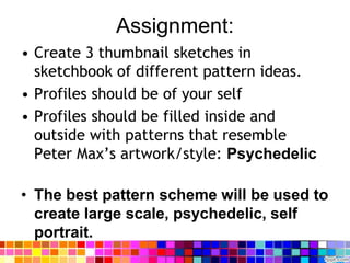 Assignment:
• Create 3 thumbnail sketches in
sketchbook of different pattern ideas.
• Profiles should be of your self
• Profiles should be filled inside and
outside with patterns that resemble
Peter Max’s artwork/style: Psychedelic
• The best pattern scheme will be used to
create large scale, psychedelic, self
portrait.
 