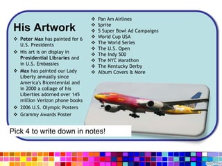 His Artwork
 Peter Max has painted for 6
U.S. Presidents
 His art is on display in
Presidential Libraries and
in U.S. Embassies
 Max has painted our Lady
Liberty annually since
America's Bicentennial and
in 2000 a collage of his
Liberties adorned over 145
million Verizon phone books
 2006 U.S. Olympic Posters
 Grammy Awards Poster
 Pan Am Airlines
 Sprite
 5 Super Bowl Ad Campaigns
 World Cup USA
 The World Series
 The U.S. Open
 The Indy 500
 The NYC Marathon
 The Kentucky Derby
 Album Covers & More
Pick 4 to write down in notes!
 