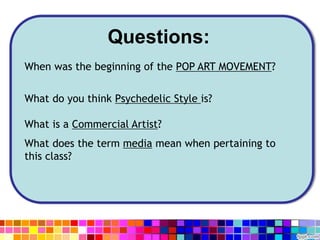 Questions:
When was the beginning of the POP ART MOVEMENT?
What do you think Psychedelic Style is?
What is a Commercial Artist?
What does the term media mean when pertaining to
this class?
 