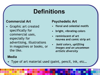 Definitions
Commercial Art
• Graphic art created
specifically for
commercial uses,
especially for
advertising, illustrations
in magazines or books, or
the like.
Psychedelic Art
• floral and celestial motifs
• bright, vibrating colors
• reminiscent of art
nouvea and comic strip art
• bold colors, uplifting
images and an uncommon
artistic diversity
Media
• Type of art material used (paint, pencil, ink, etc…
 