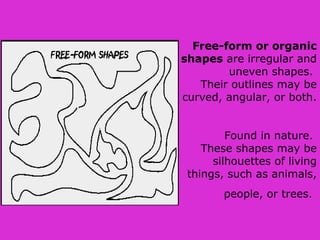 Free-form or organic
shapes are irregular and
uneven shapes.
Their outlines may be
curved, angular, or both.
Found in nature.
These shapes may be
silhouettes of living
things, such as animals,
people, or trees.
 