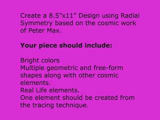 Create a 8.5”x11” Design using Radial
Symmetry based on the cosmic work
of Peter Max.
Your piece should include:
Bright colors
Multiple geometric and free-form
shapes along with other cosmic
elements.
Real Life elements.
One element should be created from
the tracing technique.
 