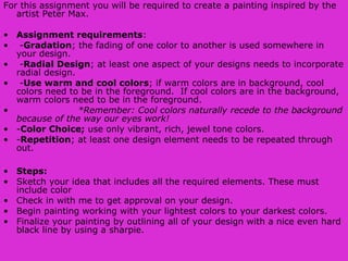 For this assignment you will be required to create a painting inspired by the
artist Peter Max.
• Assignment requirements:
• -Gradation; the fading of one color to another is used somewhere in
your design.
• -Radial Design; at least one aspect of your designs needs to incorporate
radial design.
• -Use warm and cool colors; if warm colors are in background, cool
colors need to be in the foreground. If cool colors are in the background,
warm colors need to be in the foreground.
•  *Remember: Cool colors naturally recede to the background 
because of the way our eyes work!
• -Color Choice; use only vibrant, rich, jewel tone colors.
• -Repetition; at least one design element needs to be repeated through
out.
• Steps:
• Sketch your idea that includes all the required elements. These must
include color
• Check in with me to get approval on your design.
• Begin painting working with your lightest colors to your darkest colors.
• Finalize your painting by outlining all of your design with a nice even hard
black line by using a sharpie.
 