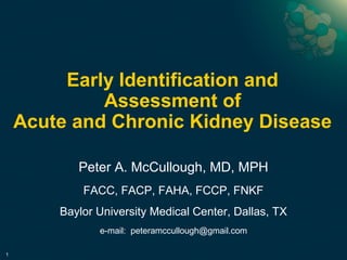 Early Identification and 
Assessment of 
Acute and Chronic Kidney Disease 
1 
Peter A. McCullough, MD, MPH 
FACC, FACP, FAHA, FCCP, FNKF 
Baylor University Medical Center, Dallas, TX 
e-mail: peteramccullough@gmail.com 
 