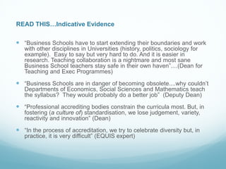 READ THIS…Indicative Evidence

 “Business Schools have to start extending their boundaries and work
   with other disciplines in Universities (history, politics, sociology for
   example). Easy to say but very hard to do. And it is easier in
   research. Teaching collaboration is a nightmare and most sane
   Business School teachers stay safe in their own haven”....(Dean for
   Teaching and Exec Programmes)

 “Business Schools are in danger of becoming obsolete....why couldn’t
   Departments of Economics, Social Sciences and Mathematics teach
   the syllabus? They would probably do a better job” (Deputy Dean)

 “Professional accrediting bodies constrain the curricula most. But, in
   fostering (a culture of) standardisation, we lose judgement, variety,
   reactivity and innovation” (Dean)

 “In the process of accreditation, we try to celebrate diversity but, in
   practice, it is very difficult” (EQUIS expert)
 