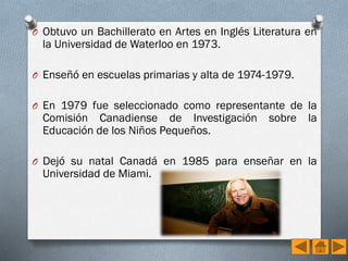 O Obtuvo un Bachillerato en Artes en Inglés Literatura en

la Universidad de Waterloo en 1973.

O Enseñó en escuelas primarias y alta de 1974-1979.
O En 1979 fue seleccionado como representante de la

Comisión Canadiense de Investigación
Educación de los Niños Pequeños.

sobre

la

O Dejó su natal Canadá en 1985 para enseñar en la

Universidad de Miami.

 