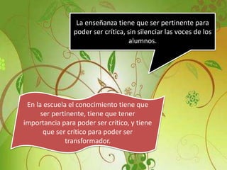 La enseñanza tiene que ser pertinente para
poder ser crítica, sin silenciar las voces de los
alumnos.
En la escuela el conocimiento tiene que
ser pertinente, tiene que tener
importancia para poder ser crítico, y tiene
que ser crítico para poder ser
transformador.
 