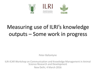 Measuring use of ILRI’s knowledge
outputs – Some work in progress
Peter Ballantyne
ILRI-ICAR Workshop on Communication and Knowledge Management in Animal
Science Research and Development
New Delhi, 4 March 2016
 