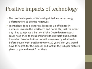 Positive impacts of technology
• The positive impacts of technology I feel are very strong,
unfortunately, so are the negatives.
• Technology does a lot for us, it speeds up efficiency in
numerous way in the workforce and home life, just the other
day I had to replace a belt on a John Deere lawn mower. I
could have tried to mess around with it myself, but instead I
looked up how to do it so I would know exactly what to do
before I even went outside to work. 20 years ago, you would
have to search for the manual and look at the sub-par pictures
given to you and work from there.
 