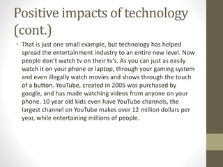 Positive impacts of technology
(cont.)
• That is just one small example, but technology has helped
spread the entertainment industry to an entire new level. Now
people don’t watch tv on their tv’s. As you can just as easily
watch it on your phone or laptop, through your gaming system
and even illegally watch movies and shows through the touch
of a button. YouTube, created in 2005 was purchased by
google, and has made watching videos from anyone on your
phone. 10 year old kids even have YouTube channels, the
largest channel on YouTube makes over 12 million dollars per
year, while entertaining millions of people.
 