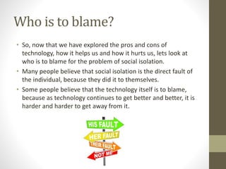 Who is to blame?
• So, now that we have explored the pros and cons of
technology, how it helps us and how it hurts us, lets look at
who is to blame for the problem of social isolation.
• Many people believe that social isolation is the direct fault of
the individual, because they did it to themselves.
• Some people believe that the technology itself is to blame,
because as technology continues to get better and better, it is
harder and harder to get away from it.
 