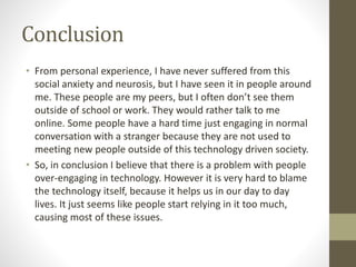 Conclusion
• From personal experience, I have never suffered from this
social anxiety and neurosis, but I have seen it in people around
me. These people are my peers, but I often don’t see them
outside of school or work. They would rather talk to me
online. Some people have a hard time just engaging in normal
conversation with a stranger because they are not used to
meeting new people outside of this technology driven society.
• So, in conclusion I believe that there is a problem with people
over-engaging in technology. However it is very hard to blame
the technology itself, because it helps us in our day to day
lives. It just seems like people start relying in it too much,
causing most of these issues.
 