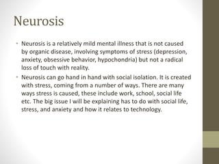 Neurosis
• Neurosis is a relatively mild mental illness that is not caused
by organic disease, involving symptoms of stress (depression,
anxiety, obsessive behavior, hypochondria) but not a radical
loss of touch with reality.
• Neurosis can go hand in hand with social isolation. It is created
with stress, coming from a number of ways. There are many
ways stress is caused, these include work, school, social life
etc. The big issue I will be explaining has to do with social life,
stress, and anxiety and how it relates to technology.
 