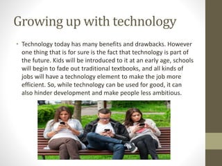 Growing up with technology
• Technology today has many benefits and drawbacks. However
one thing that is for sure is the fact that technology is part of
the future. Kids will be introduced to it at an early age, schools
will begin to fade out traditional textbooks, and all kinds of
jobs will have a technology element to make the job more
efficient. So, while technology can be used for good, it can
also hinder development and make people less ambitious.
 