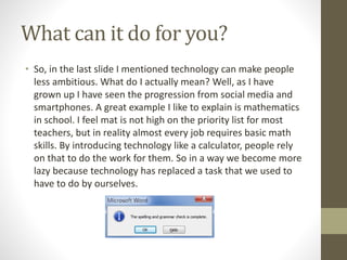 What can it do for you?
• So, in the last slide I mentioned technology can make people
less ambitious. What do I actually mean? Well, as I have
grown up I have seen the progression from social media and
smartphones. A great example I like to explain is mathematics
in school. I feel mat is not high on the priority list for most
teachers, but in reality almost every job requires basic math
skills. By introducing technology like a calculator, people rely
on that to do the work for them. So in a way we become more
lazy because technology has replaced a task that we used to
have to do by ourselves.
 