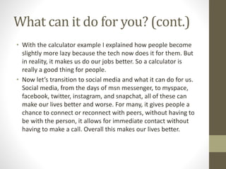 What can it do for you? (cont.)
• With the calculator example I explained how people become
slightly more lazy because the tech now does it for them. But
in reality, it makes us do our jobs better. So a calculator is
really a good thing for people.
• Now let’s transition to social media and what it can do for us.
Social media, from the days of msn messenger, to myspace,
facebook, twitter, instagram, and snapchat, all of these can
make our lives better and worse. For many, it gives people a
chance to connect or reconnect with peers, without having to
be with the person, it allows for immediate contact without
having to make a call. Overall this makes our lives better.
 