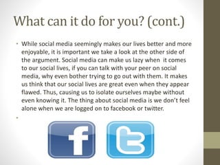 What can it do for you? (cont.)
• While social media seemingly makes our lives better and more
enjoyable, it is important we take a look at the other side of
the argument. Social media can make us lazy when it comes
to our social lives, if you can talk with your peer on social
media, why even bother trying to go out with them. It makes
us think that our social lives are great even when they appear
flawed. Thus, causing us to isolate ourselves maybe without
even knowing it. The thing about social media is we don’t feel
alone when we are logged on to facebook or twitter.
•
 
