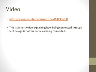 Video
• https://www.youtube.com/watch?v=dRl8EIhrQjQ
• This is a short video explaining how being connected through
technology is not the same as being connected.
 
