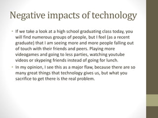 Negative impacts of technology
• If we take a look at a high school graduating class today, you
will find numerous groups of people, but I feel (as a recent
graduate) that I am seeing more and more people falling out
of touch with their friends and peers. Playing more
videogames and going to less parties, watching youtube
videos or skypeing friends instead of going for lunch.
• In my opinion, I see this as a major flaw, because there are so
many great things that technology gives us, but what you
sacrifice to get there is the real problem.
 