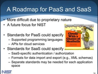A Roadmap for PaaS and SaaS
• More difficult due to proprietary nature
• A future focus for NIST

• Standards for PaaS could specify
   – Supported programming languages
   – APIs for cloud services
• Standards for SaaS could specify
   – SaaS-specific authentication / authorization
   – Formats for data import and export (e.g., XML schemas)
   – Separate standards may be needed for each application
     space

                                                              14
 