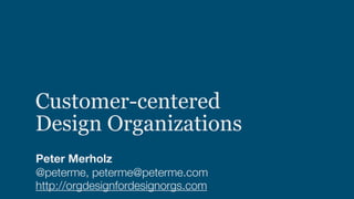 Customer-centered  
Design Organizations
Peter Merholz
@peterme, peterme@peterme.com
http://orgdesignfordesignorgs.com
 