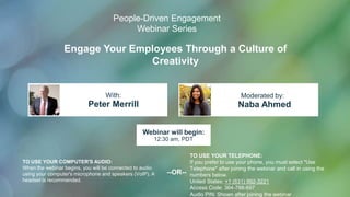 Engage Your Employees Through a Culture of
Creativity
Peter Merrill Naba Ahmed
With: Moderated by:
TO USE YOUR COMPUTER'S AUDIO:
When the webinar begins, you will be connected to audio
using your computer's microphone and speakers (VoIP). A
headset is recommended.
Webinar will begin:
12:30 am, PDT
TO USE YOUR TELEPHONE:
If you prefer to use your phone, you must select "Use
Telephone" after joining the webinar and call in using the
numbers below.
United States: +1 (631) 992-3221
Access Code: 364-788-697
Audio PIN: Shown after joining the webinar
--OR--
People-Driven Engagement
Webinar Series
 