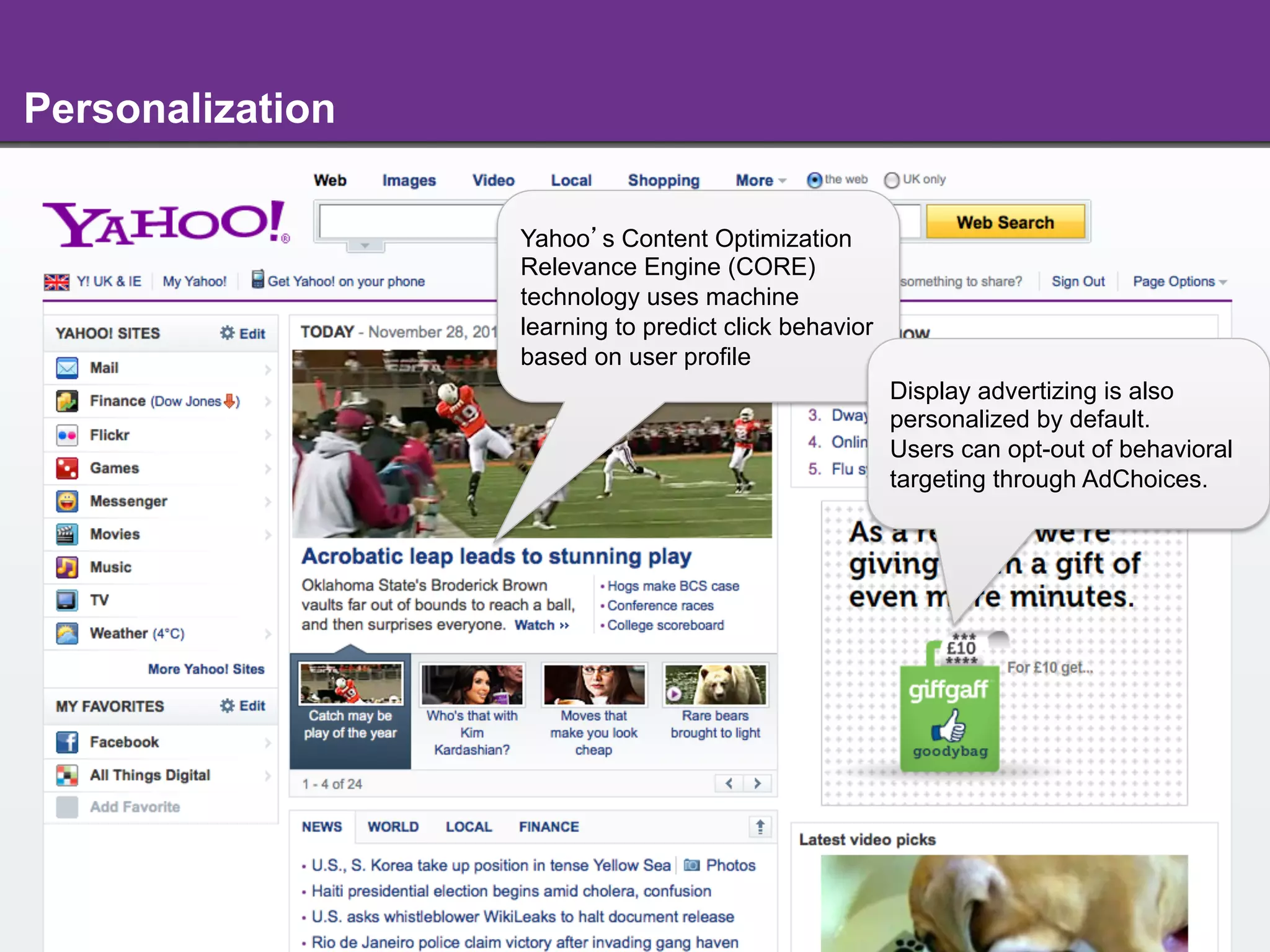 Personalization

                  Yahoo s Content Optimization
                  Relevance Engine (CORE)
                  technology uses machine
                  learning to predict click behavior
                  based on user profile
                                                       Display advertizing is also
                                                       personalized by default.
                                                       Users can opt-out of behavioral
                                                       targeting through AdChoices.




                           - 10 -
 