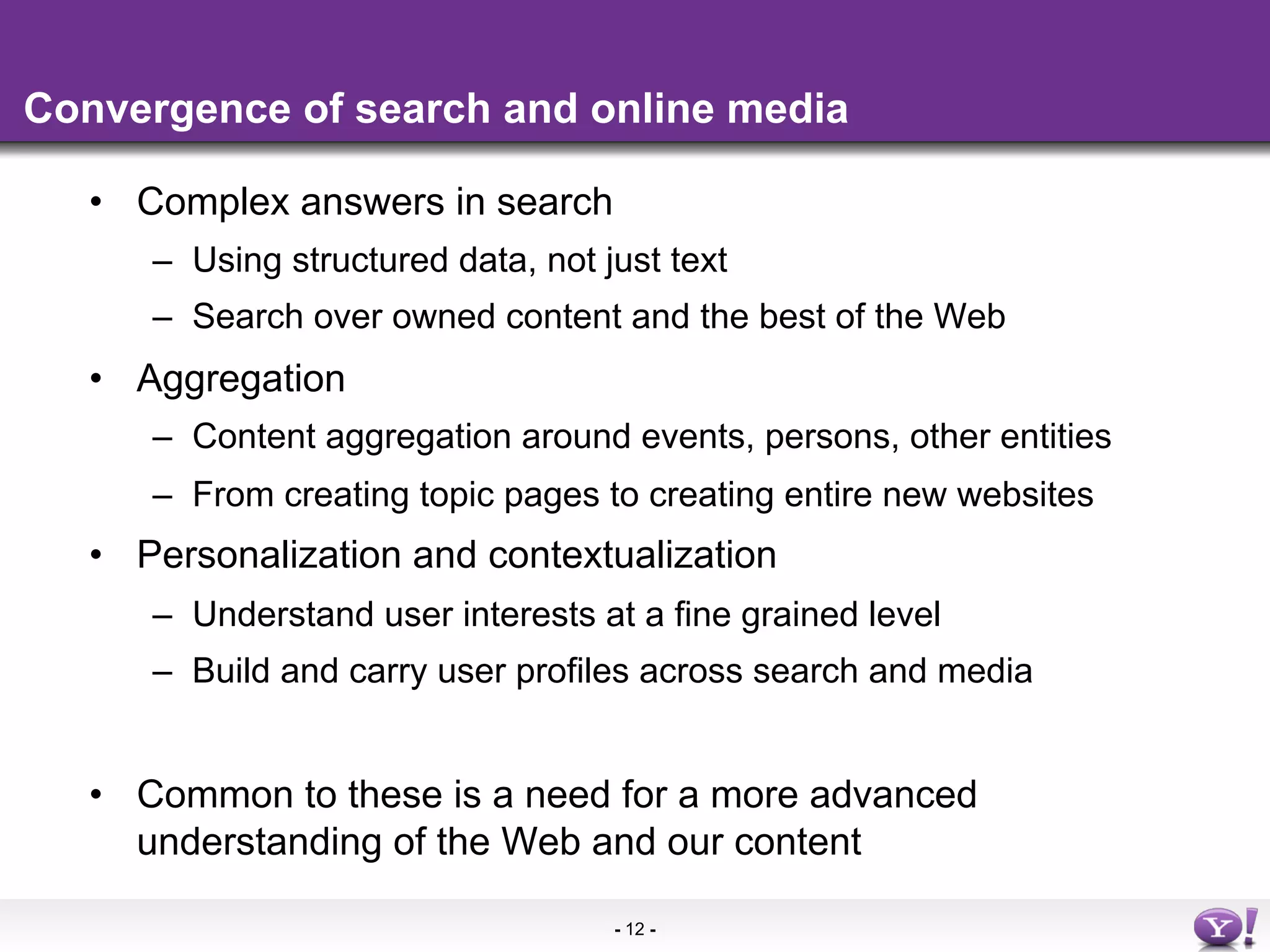 Convergence of search and online media

   •  Complex answers in search
      –  Using structured data, not just text
      –  Search over owned content and the best of the Web
   •  Aggregation
      –  Content aggregation around events, persons, other entities
      –  From creating topic pages to creating entire new websites
   •  Personalization and contextualization
      –  Understand user interests at a fine grained level
      –  Build and carry user profiles across search and media


   •  Common to these is a need for a more advanced
      understanding of the Web and our content

                                     - 12 -
 