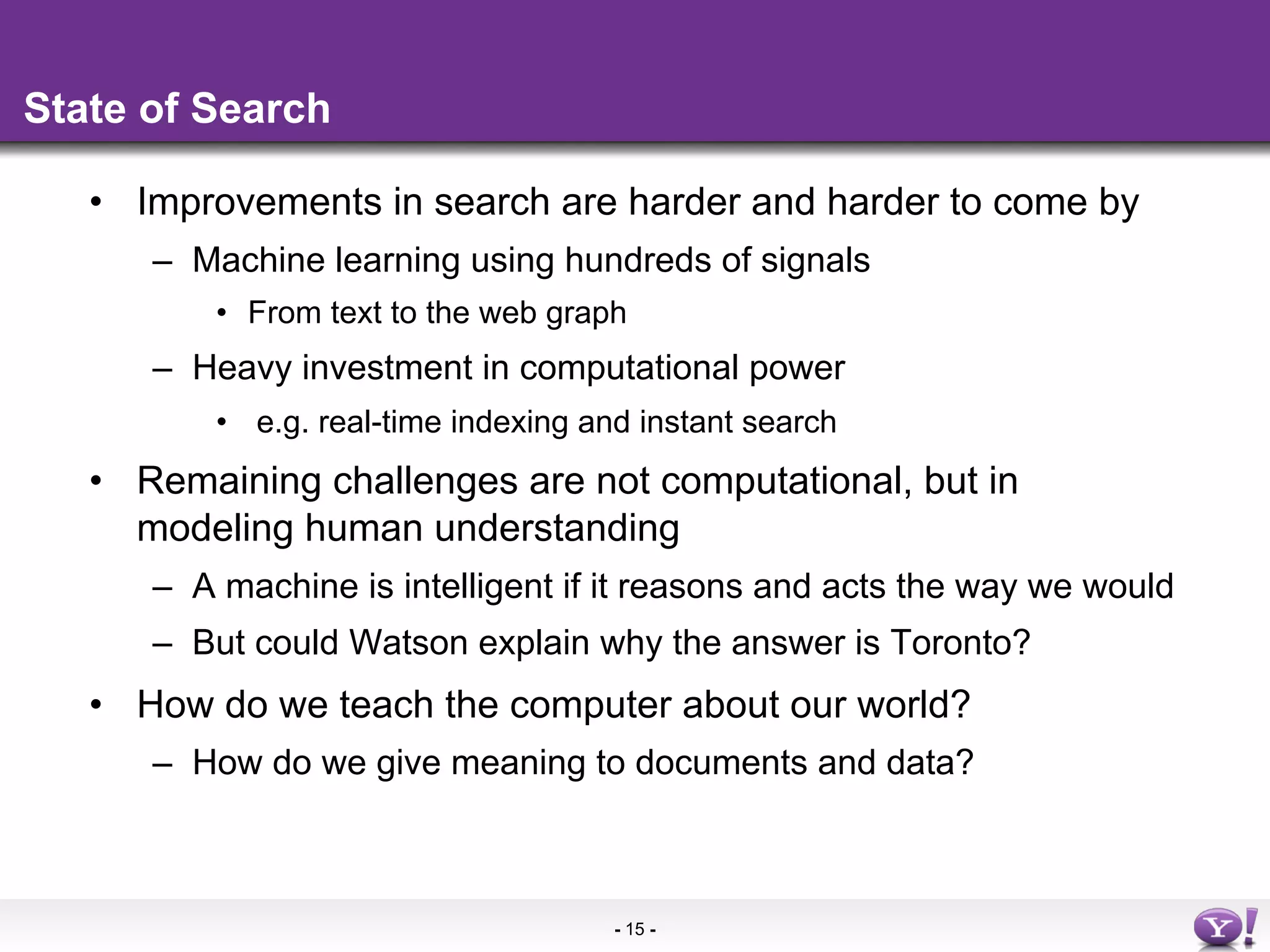 State of Search

   •  Improvements in search are harder and harder to come by
      –  Machine learning using hundreds of signals
          •  From text to the web graph
      –  Heavy investment in computational power
          •  e.g. real-time indexing and instant search
   •  Remaining challenges are not computational, but in
      modeling human understanding
      –  A machine is intelligent if it reasons and acts the way we would
      –  But could Watson explain why the answer is Toronto?
   •  How do we teach the computer about our world?
      –  How do we give meaning to documents and data?



                                      - 15 -
 