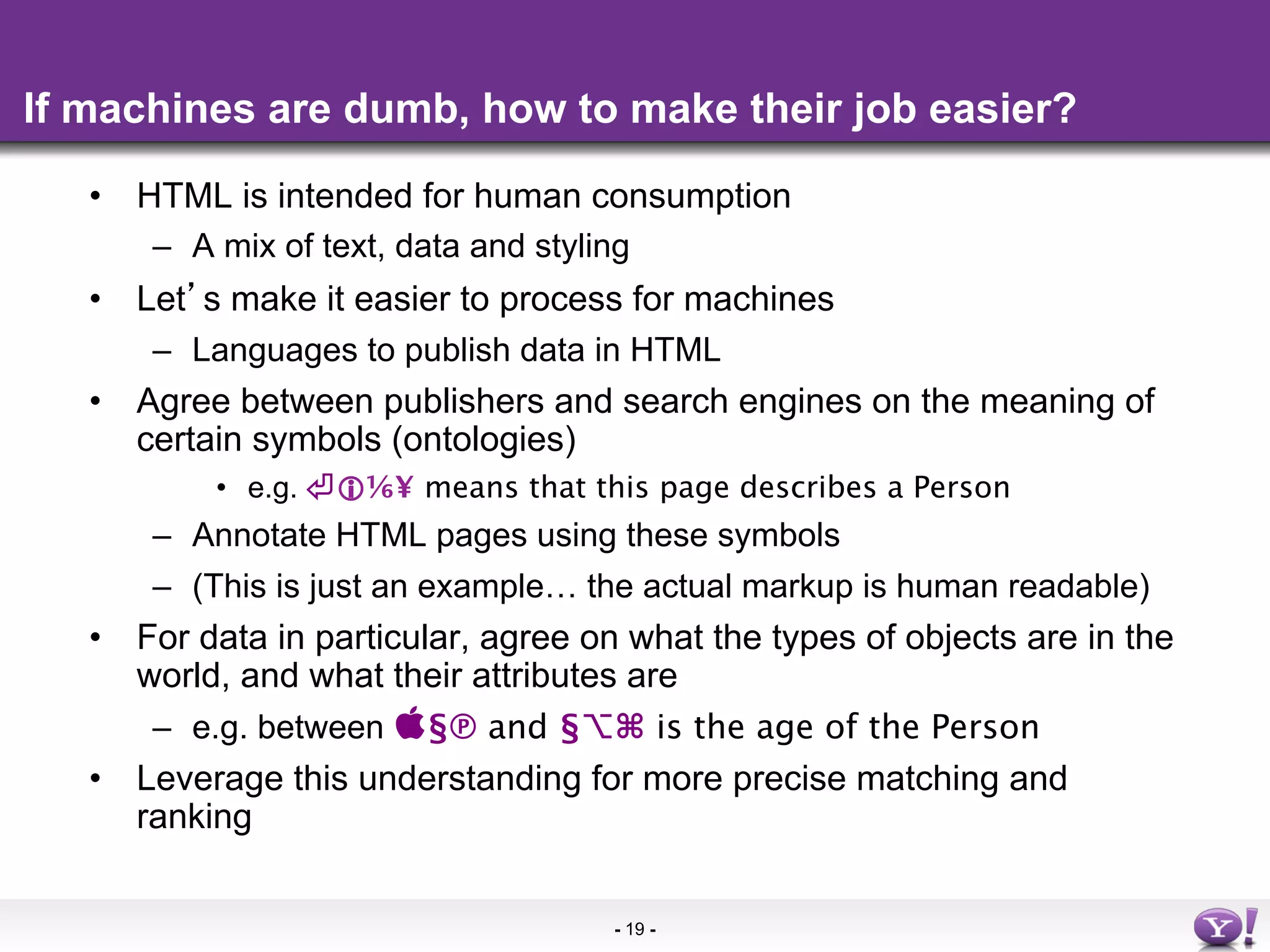 If machines are dumb, how to make their job easier?

   •  HTML is intended for human consumption
       –  A mix of text, data and styling
   •  Let s make it easier to process for machines
       –  Languages to publish data in HTML
   •  Agree between publishers and search engines on the meaning of
      certain symbols (ontologies)
           •  e.g. ⏎⅙¥ means that this page describes a Person
       –  Annotate HTML pages using these symbols
       –  (This is just an example… the actual markup is human readable)
   •  For data in particular, agree on what the types of objects are in the
      world, and what their attributes are
       –  e.g. between §℗ and §⌥⌘ is the age of the Person
   •  Leverage this understanding for more precise matching and
      ranking


                                     - 19 -
 