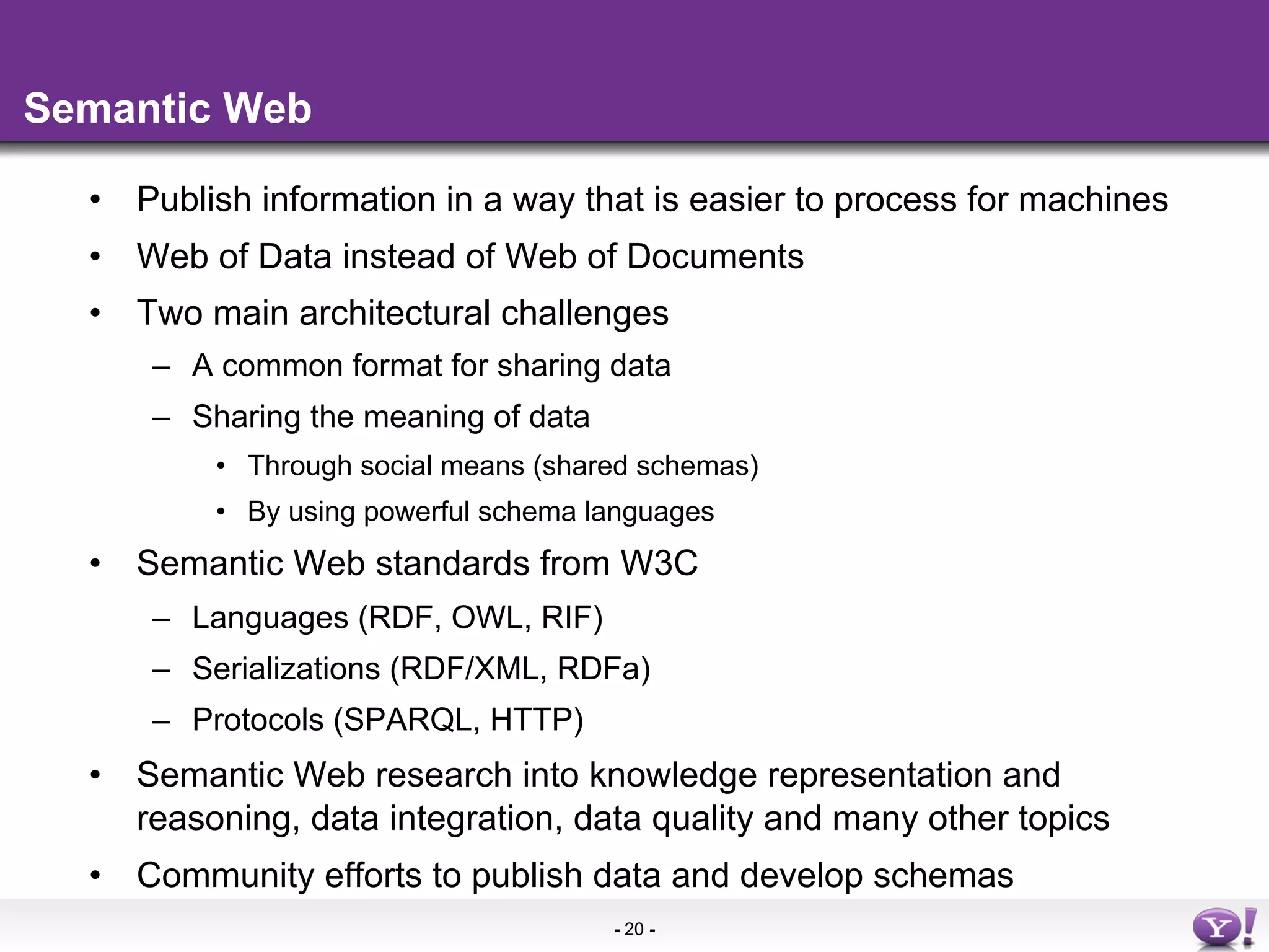 Semantic Web

  •  Publish information in a way that is easier to process for machines
  •  Web of Data instead of Web of Documents
  •  Two main architectural challenges
      –  A common format for sharing data
      –  Sharing the meaning of data
          •  Through social means (shared schemas)
          •  By using powerful schema languages
  •  Semantic Web standards from W3C
      –  Languages (RDF, OWL, RIF)
      –  Serializations (RDF/XML, RDFa)
      –  Protocols (SPARQL, HTTP)
  •  Semantic Web research into knowledge representation and
     reasoning, data integration, data quality and many other topics
  •  Community efforts to publish data and develop schemas
                                       - 20 -
 