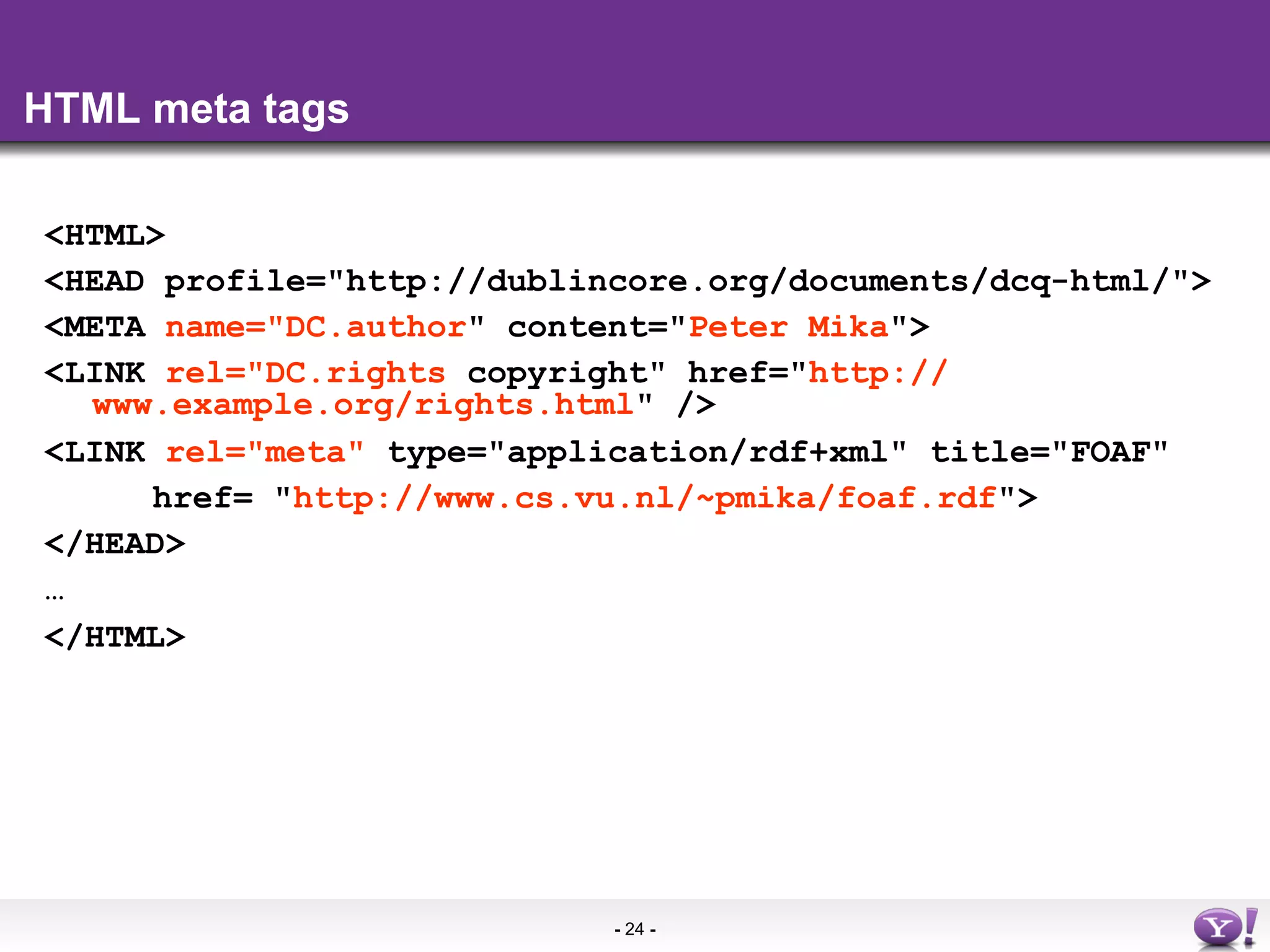 HTML meta tags

<HTML>
<HEAD profile="http://dublincore.org/documents/dcq-html/">
<META name="DC.author" content="Peter Mika">
<LINK rel="DC.rights copyright" href="http://
  www.example.org/rights.html" />
<LINK rel="meta" type="application/rdf+xml" title="FOAF"
     href= "http://www.cs.vu.nl/~pmika/foaf.rdf">
</HEAD>
…
</HTML>




                            - 24 -
 