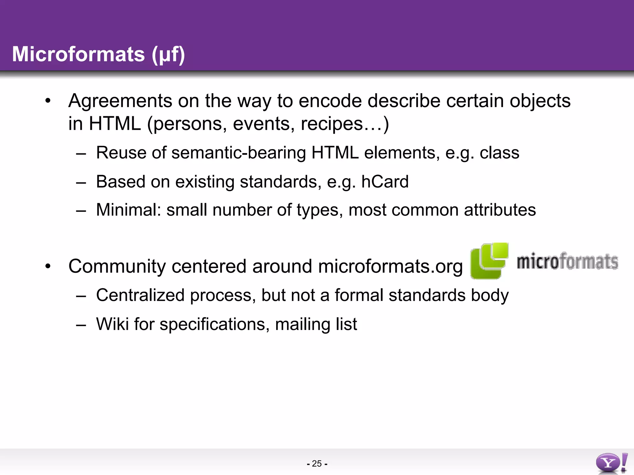 Microformats (µf)

   •  Agreements on the way to encode describe certain objects
      in HTML (persons, events, recipes…)
      –  Reuse of semantic-bearing HTML elements, e.g. class
      –  Based on existing standards, e.g. hCard
      –  Minimal: small number of types, most common attributes


   •  Community centered around microformats.org
      –  Centralized process, but not a formal standards body
      –  Wiki for specifications, mailing list




                                      - 25 -
 