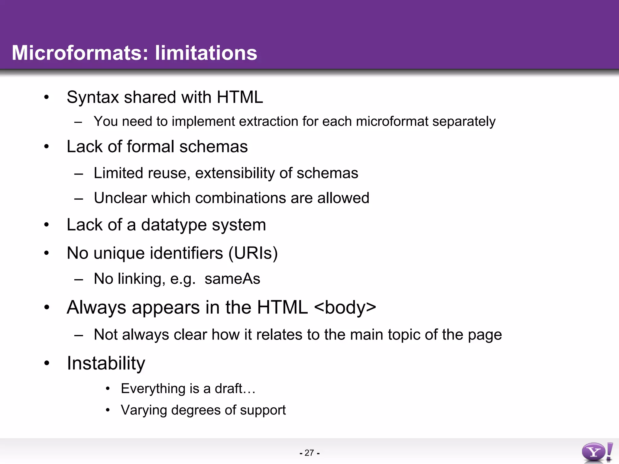 Microformats: limitations

   •  Syntax shared with HTML
       –  You need to implement extraction for each microformat separately
   •  Lack of formal schemas
       –  Limited reuse, extensibility of schemas
       –  Unclear which combinations are allowed
   •  Lack of a datatype system
   •  No unique identifiers (URIs)
       –  No linking, e.g. sameAs
   •  Always appears in the HTML <body>
       –  Not always clear how it relates to the main topic of the page
   •  Instability
           •  Everything is a draft…
           •  Varying degrees of support

                                           - 27 -
 