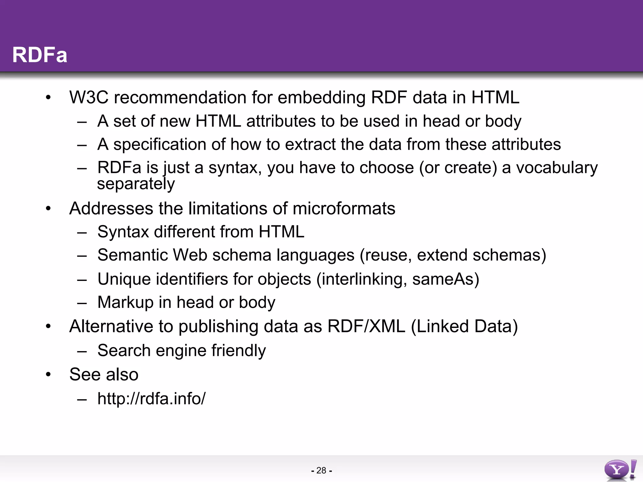 RDFa
  •  W3C recommendation for embedding RDF data in HTML
      –  A set of new HTML attributes to be used in head or body
      –  A specification of how to extract the data from these attributes
      –  RDFa is just a syntax, you have to choose (or create) a vocabulary
         separately
  •  Addresses the limitations of microformats
      –  Syntax different from HTML
      –  Semantic Web schema languages (reuse, extend schemas)
      –  Unique identifiers for objects (interlinking, sameAs)
      –  Markup in head or body
  •  Alternative to publishing data as RDF/XML (Linked Data)
      –  Search engine friendly
  •  See also
      –  http://rdfa.info/



                                     - 28 -
 