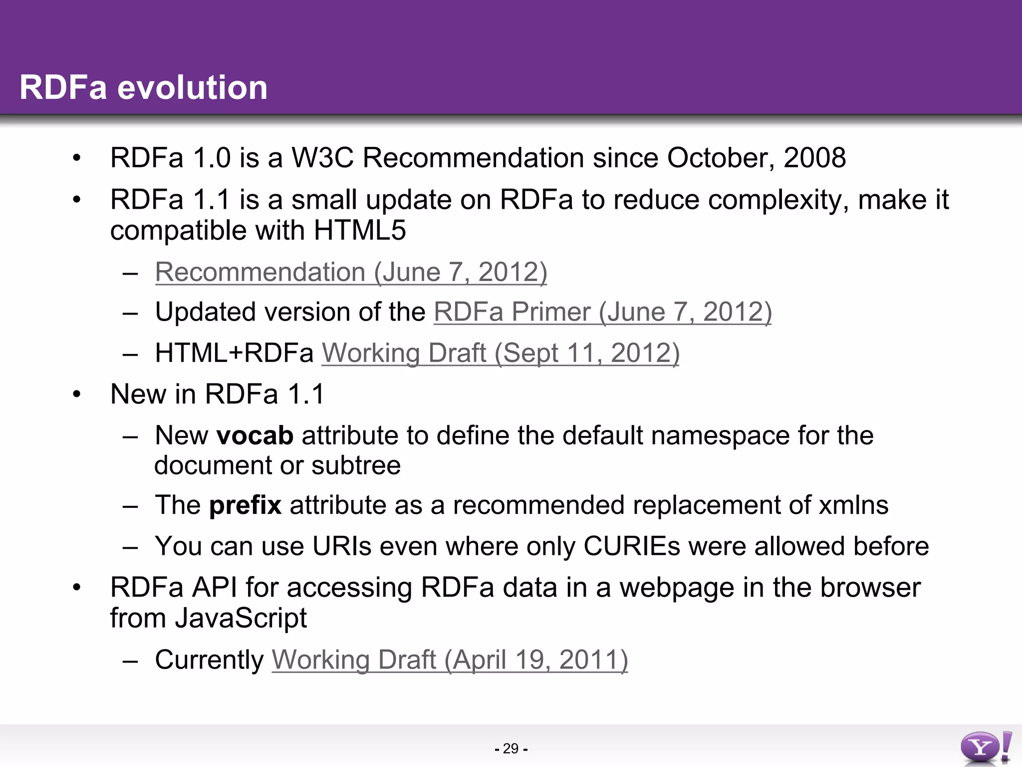 RDFa evolution

  •  RDFa 1.0 is a W3C Recommendation since October, 2008
  •  RDFa 1.1 is a small update on RDFa to reduce complexity, make it
     compatible with HTML5
       –  Recommendation (June 7, 2012)
       –  Updated version of the RDFa Primer (June 7, 2012)
       –  HTML+RDFa Working Draft (Sept 11, 2012)
  •  New in RDFa 1.1
       –  New vocab attribute to define the default namespace for the
          document or subtree
       –  The prefix attribute as a recommended replacement of xmlns
       –  You can use URIs even where only CURIEs were allowed before
  •  RDFa API for accessing RDFa data in a webpage in the browser
     from JavaScript
       –  Currently Working Draft (April 19, 2011)


                                  - 29 -
 
