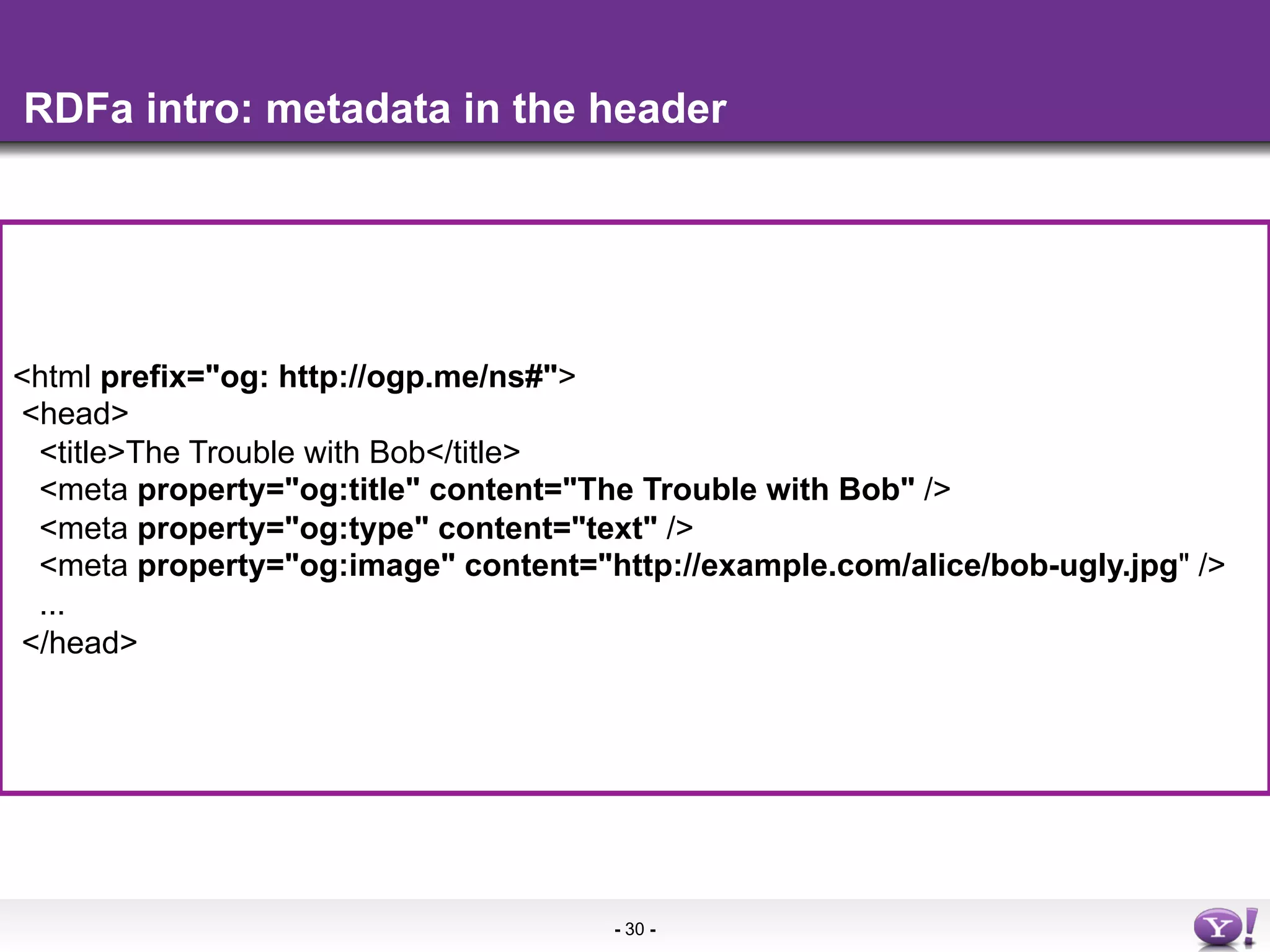 RDFa intro: metadata in the header




<html•  More info in the
       prefix="og: http://ogp.me/ns#">
<head>
 <title>The Trouble with Bob</title>
 <meta property="og:title" content="The Trouble with Bob" />
 <meta property="og:type" content="text" />
 <meta property="og:image" content="http://example.com/alice/bob-ugly.jpg" />
 ...
</head>




                                      - 30 -
 