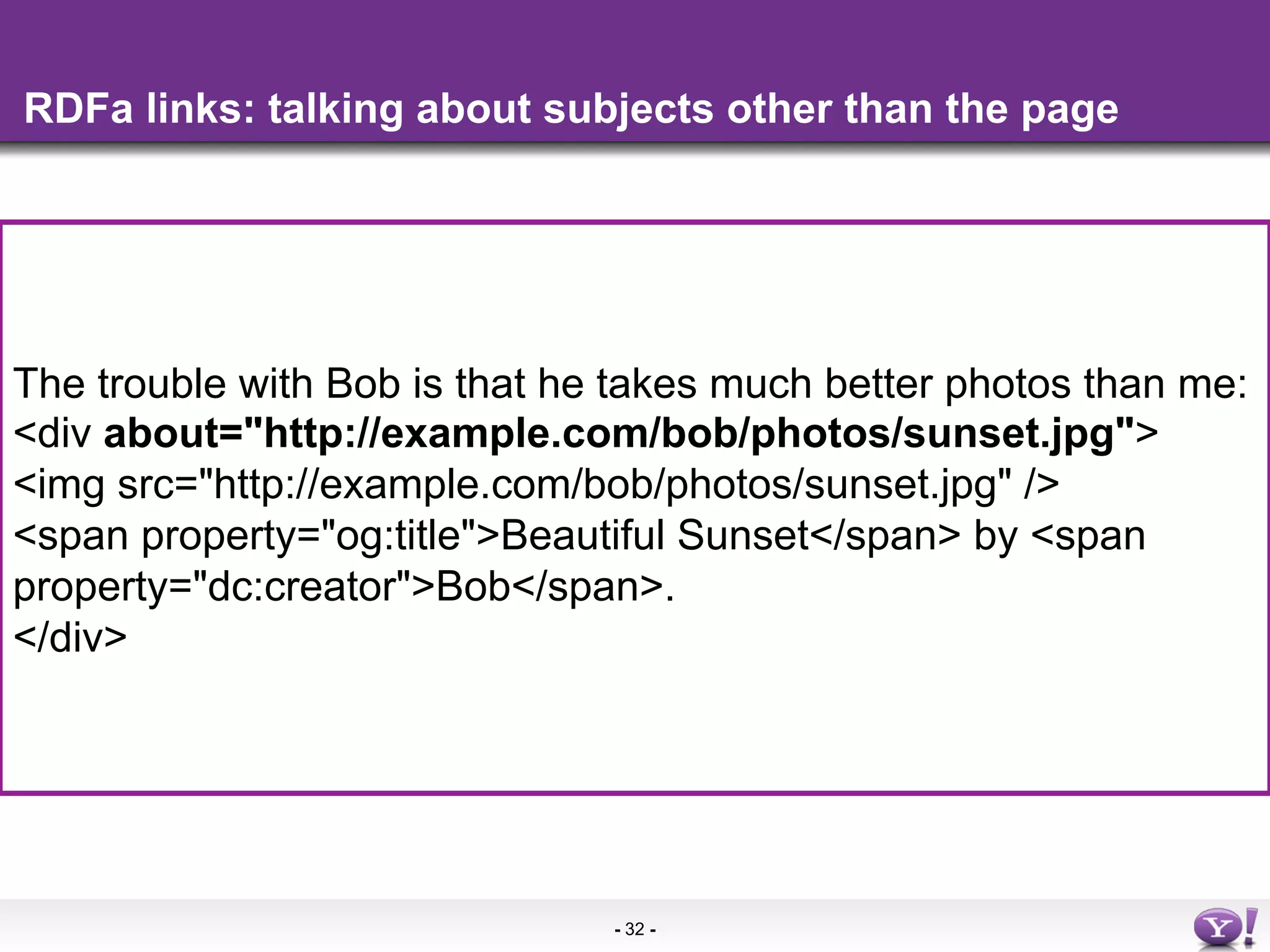 RDFa links: talking about subjects other than the page




The trouble with Bob is that he takes much better photos than me:
    •  More info in the
<div about="http://example.com/bob/photos/sunset.jpg">
<img src="http://example.com/bob/photos/sunset.jpg" />
<span property="og:title">Beautiful Sunset</span> by <span
property="dc:creator">Bob</span>.
</div>




                               - 32 -
 