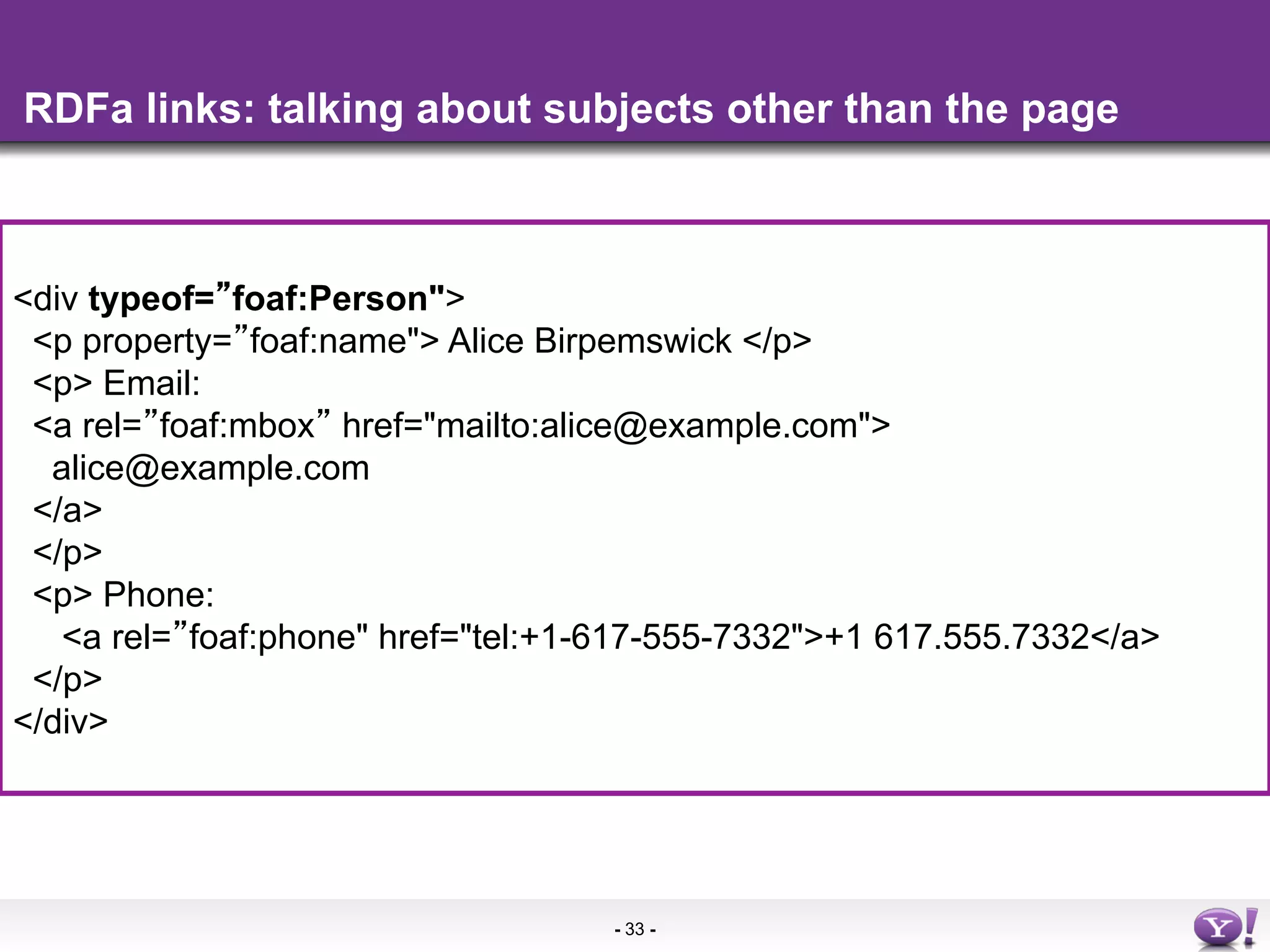 RDFa links: talking about subjects other than the page



<div typeof= foaf:Person">
 <p property= foaf:name"> Alice Birpemswick </p>
 <p> Email:
 <a rel=More info in the
     •  foaf:mbox href="mailto:alice@example.com">
  alice@example.com
 </a>
 </p>
 <p> Phone:
   <a rel= foaf:phone" href="tel:+1-617-555-7332">+1 617.555.7332</a>
 </p>
</div>




                                    - 33 -
 