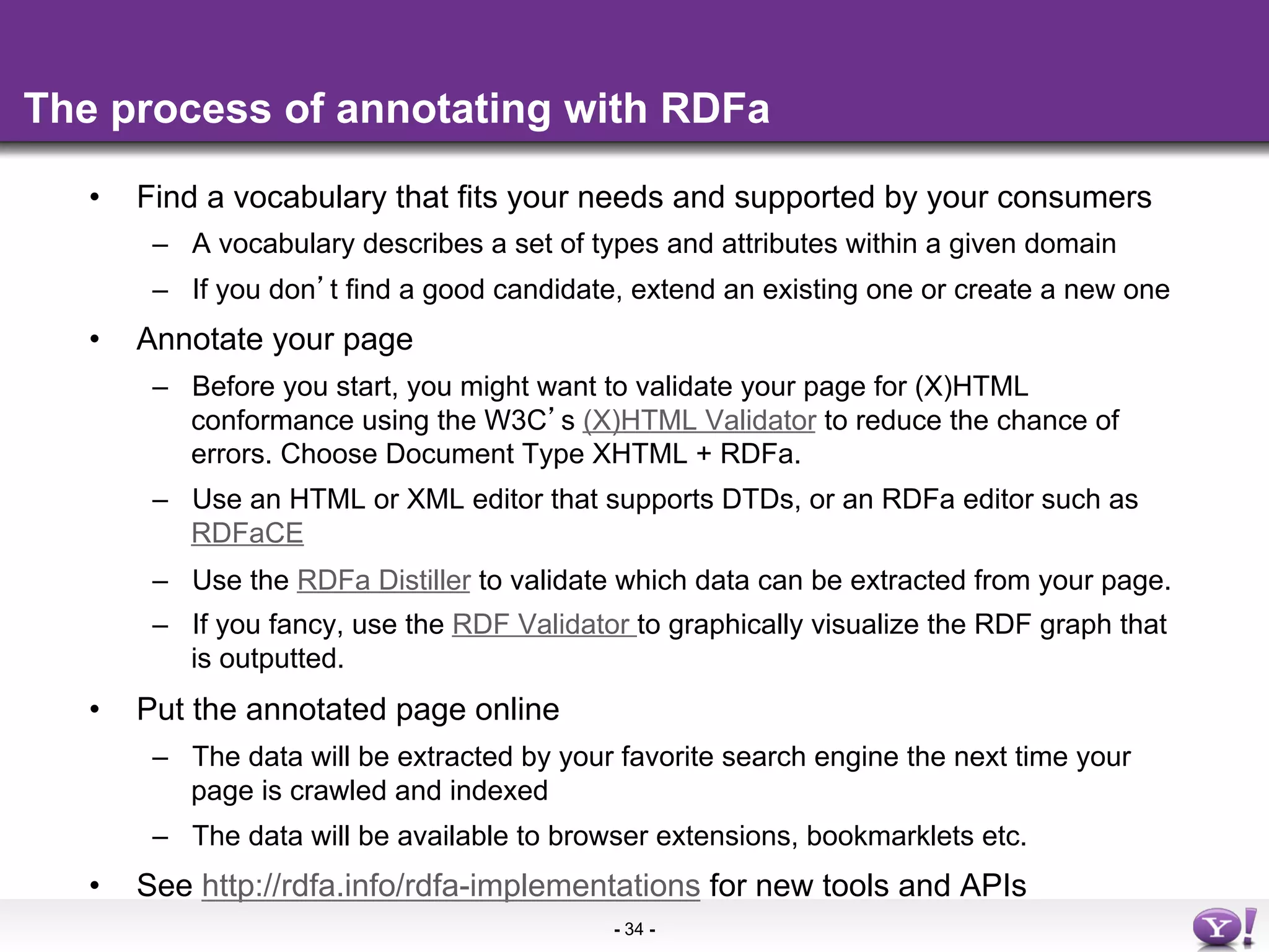 The process of annotating with RDFa

   •    Find a vocabulary that fits your needs and supported by your consumers
         –  A vocabulary describes a set of types and attributes within a given domain
         –  If you don t find a good candidate, extend an existing one or create a new one
   •    Annotate your page
         –  Before you start, you might want to validate your page for (X)HTML
            conformance using the W3C s (X)HTML Validator to reduce the chance of
            errors. Choose Document Type XHTML + RDFa.
         –  Use an HTML or XML editor that supports DTDs, or an RDFa editor such as
            RDFaCE
         –  Use the RDFa Distiller to validate which data can be extracted from your page.
         –  If you fancy, use the RDF Validator to graphically visualize the RDF graph that
            is outputted.
   •    Put the annotated page online
         –  The data will be extracted by your favorite search engine the next time your
            page is crawled and indexed
         –  The data will be available to browser extensions, bookmarklets etc.
   •    See http://rdfa.info/rdfa-implementations for new tools and APIs
                                              - 34 -
 