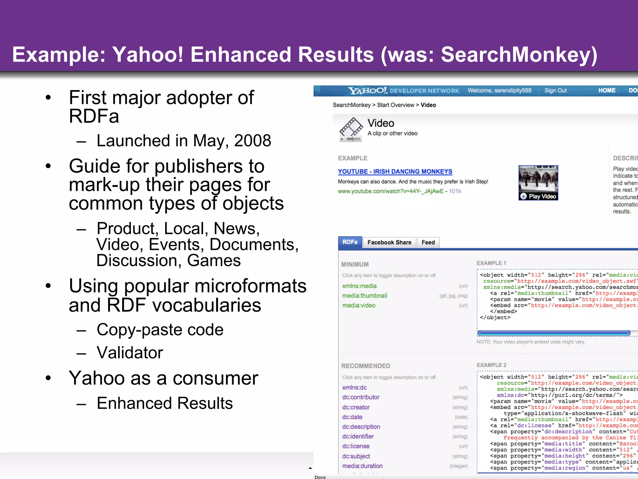 Example: Yahoo! Enhanced Results (was: SearchMonkey)
  •  First major adopter of
     RDFa
     –  Launched in May, 2008
  •  Guide for publishers to
     mark-up their pages for
     common types of objects
     –  Product, Local, News,
        Video, Events, Documents,
        Discussion, Games
  •  Using popular microformats
     and RDF vocabularies
     –  Copy-paste code
     –  Validator
  •  Yahoo as a consumer
     –  Enhanced Results


                                    - 35 -
 