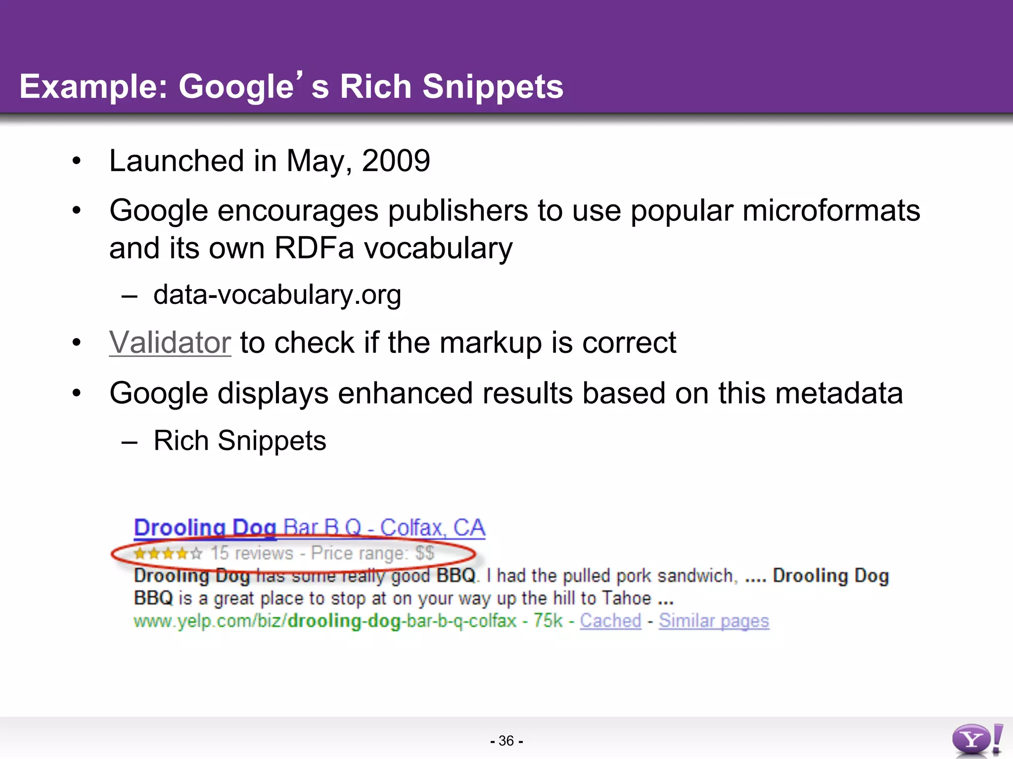 Example: Google s Rich Snippets

  •  Launched in May, 2009
  •  Google encourages publishers to use popular microformats
     and its own RDFa vocabulary
     –  data-vocabulary.org
  •  Validator to check if the markup is correct
  •  Google displays enhanced results based on this metadata
     –  Rich Snippets




                                 - 36 -
 