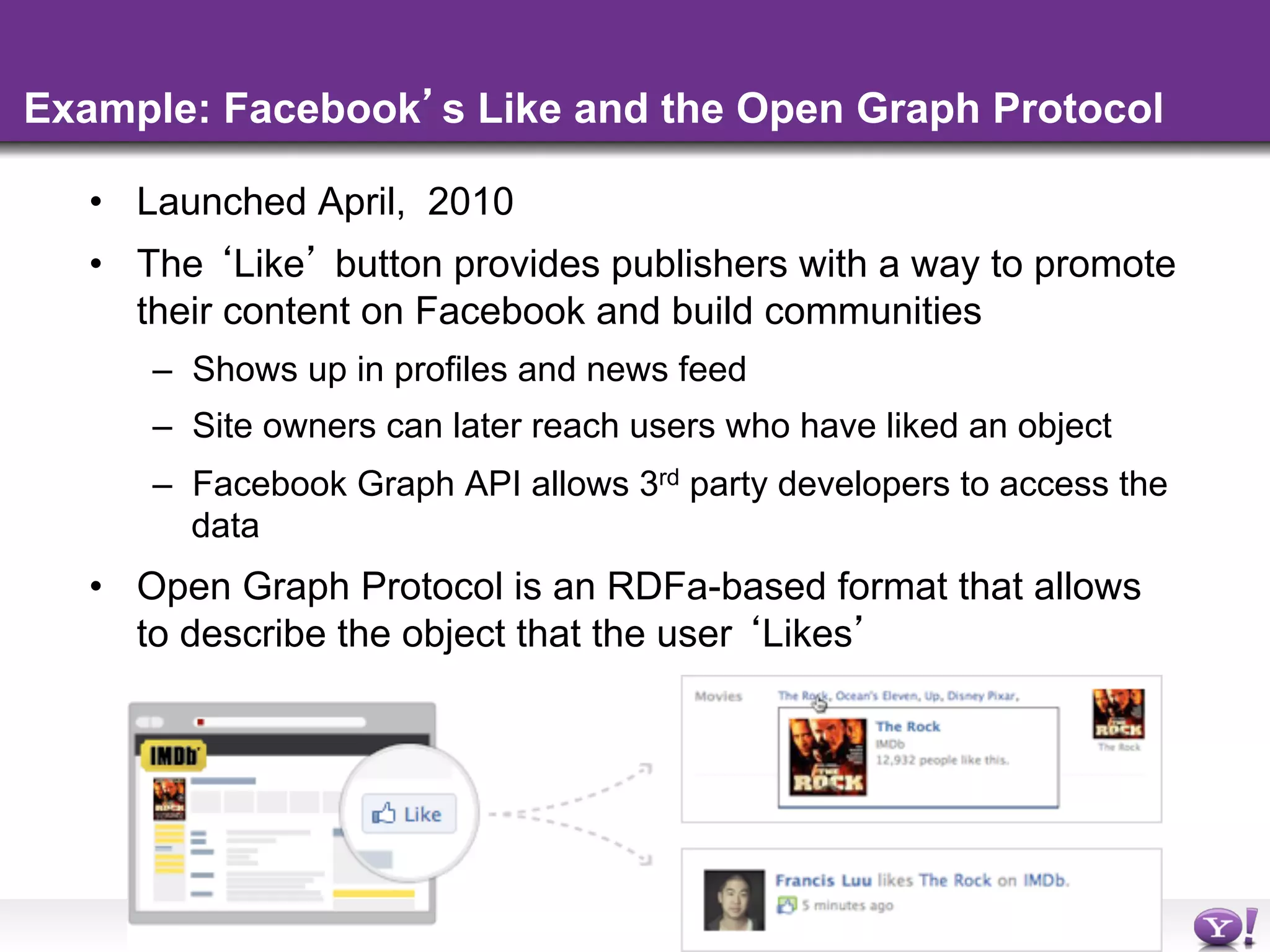 Example: Facebook s Like and the Open Graph Protocol

  •  Launched April, 2010
  •  The Like button provides publishers with a way to promote
     their content on Facebook and build communities
     –  Shows up in profiles and news feed
     –  Site owners can later reach users who have liked an object
     –  Facebook Graph API allows 3rd party developers to access the
        data
  •  Open Graph Protocol is an RDFa-based format that allows
     to describe the object that the user Likes




                                  - 37 -
 