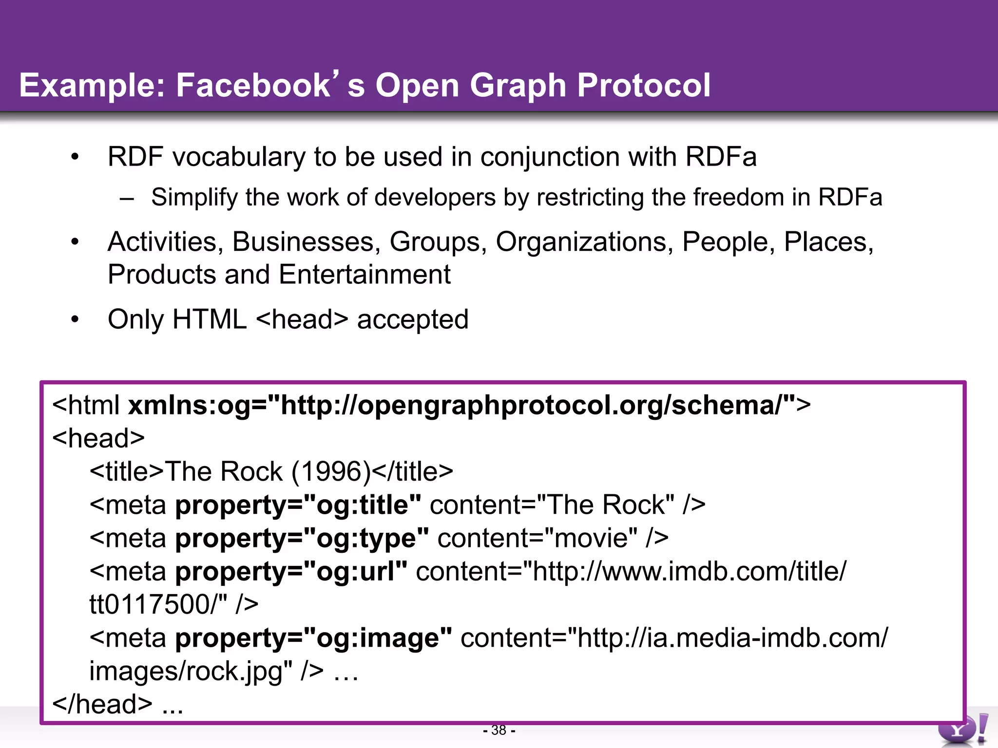 Example: Facebook s Open Graph Protocol

  •  RDF vocabulary to be used in conjunction with RDFa
      –  Simplify the work of developers by restricting the freedom in RDFa
  •  Activities, Businesses, Groups, Organizations, People, Places,
     Products and Entertainment
  •  Only HTML <head> accepted


 <html xmlns:og="http://opengraphprotocol.org/schema/">
 <head>
    <title>The Rock (1996)</title>
    <meta property="og:title" content="The Rock" />
    <meta property="og:type" content="movie" />
    <meta property="og:url" content="http://www.imdb.com/title/
    tt0117500/" />
    <meta property="og:image" content="http://ia.media-imdb.com/
    images/rock.jpg" /> …
 </head> ...
                                      - 38 -
 